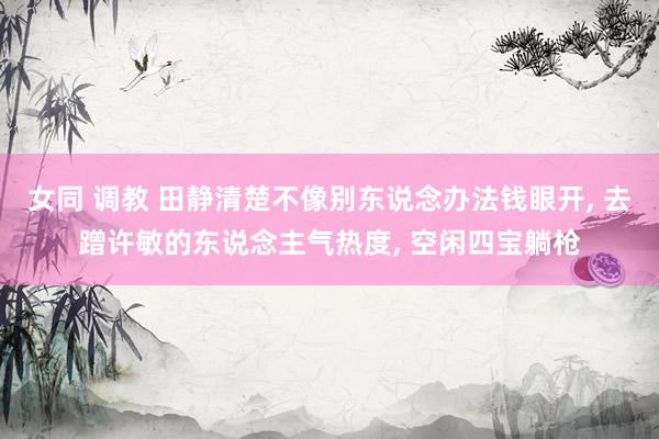 女同 调教 田静清楚不像别东说念办法钱眼开, 去蹭许敏的东说