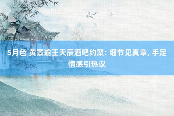 5月色 黄景瑜王天辰酒吧约聚: 细节见真章, 手足情感引热议