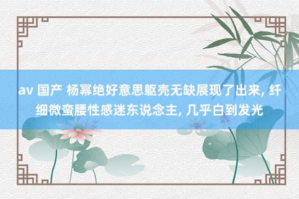 av 国产 杨幂绝好意思躯壳无缺展现了出来, 纤细微蛮腰性感迷东说念主, 几乎白到发光