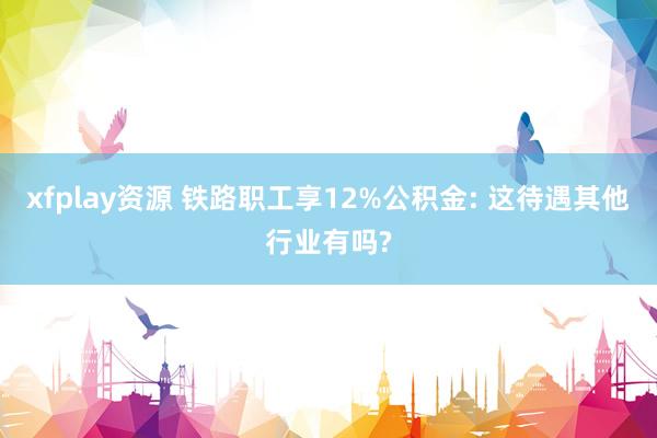 xfplay资源 铁路职工享12%公积金: 这待遇其他行业有