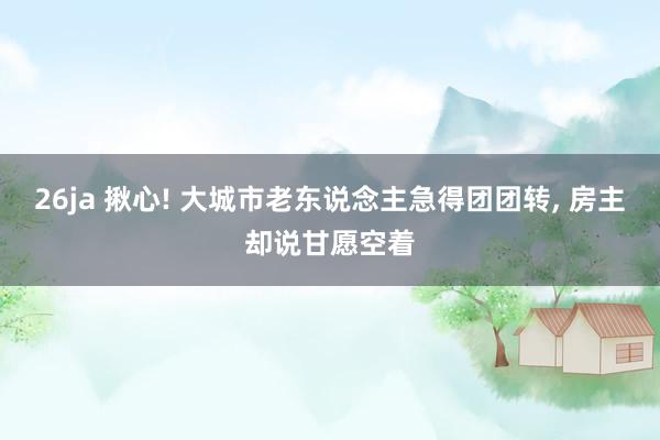 26ja 揪心! 大城市老东说念主急得团团转, 房主却说甘愿