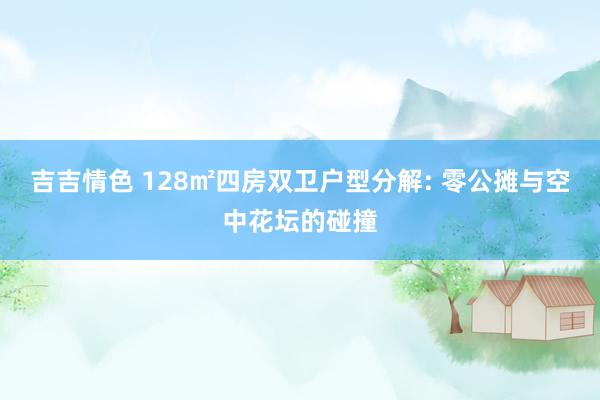 吉吉情色 128㎡四房双卫户型分解: 零公摊与空中花坛的碰撞