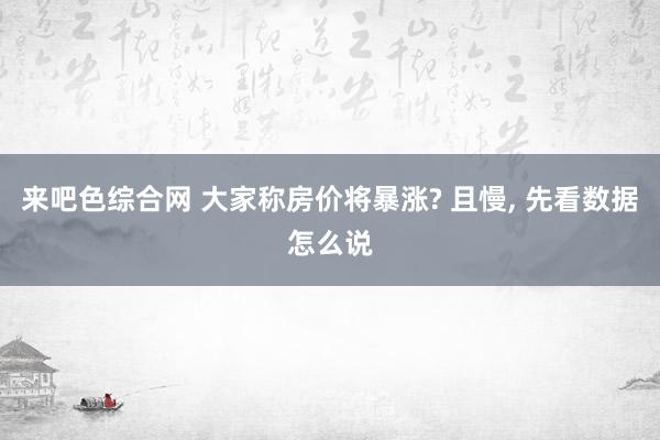 来吧色综合网 大家称房价将暴涨? 且慢, 先看数据怎么说