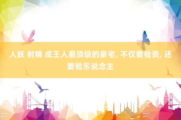 人妖 射精 成王人最顶级的豪宅, 不仅要验资, 还要验东说念主
