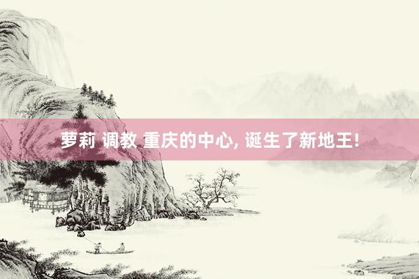 萝莉 调教 重庆的中心, 诞生了新地王!