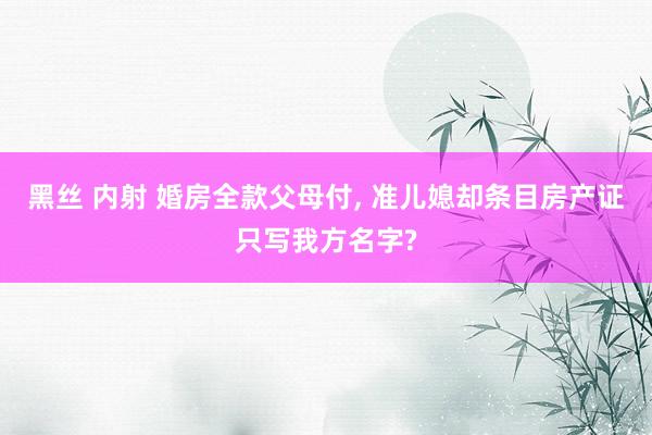 黑丝 内射 婚房全款父母付, 准儿媳却条目房产证只写我方名字?