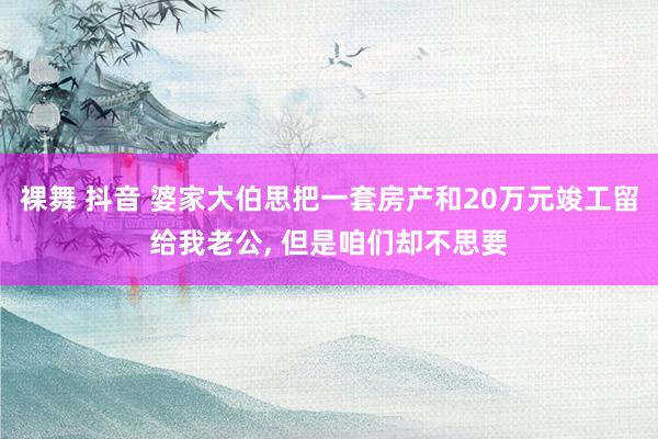 裸舞 抖音 婆家大伯思把一套房产和20万元竣工留给我老公, 但是咱们却不思要