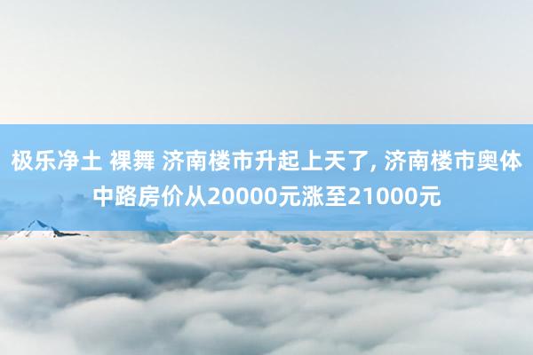 极乐净土 裸舞 济南楼市升起上天了, 济南楼市奥体中路房价从