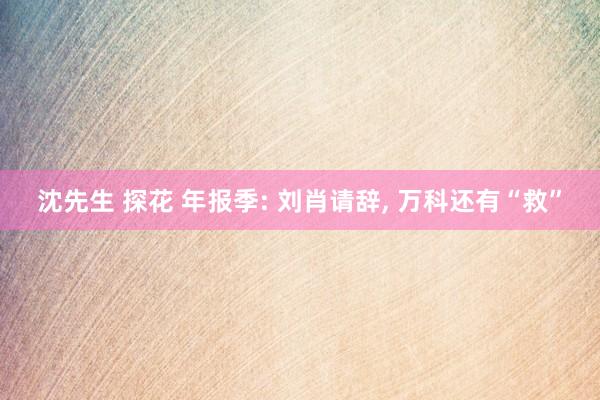 沈先生 探花 年报季: 刘肖请辞, 万科还有“救”