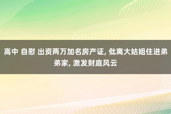 高中 自慰 出资两万加名房产证, 仳离大姑姐住进弟弟家, 激发财庭风云
