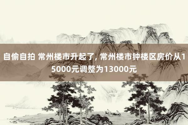 自偷自拍 常州楼市升起了, 常州楼市钟楼区房价从15000元