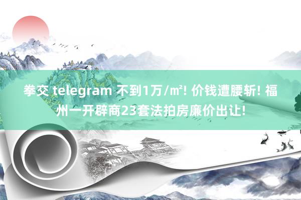 拳交 telegram 不到1万/㎡! 价钱遭腰斩! 福州一开辟商23套法拍房廉价出让!