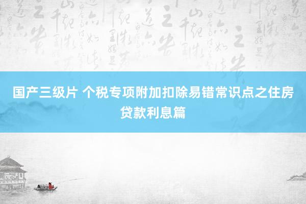 国产三级片 个税专项附加扣除易错常识点之住房贷款利息篇