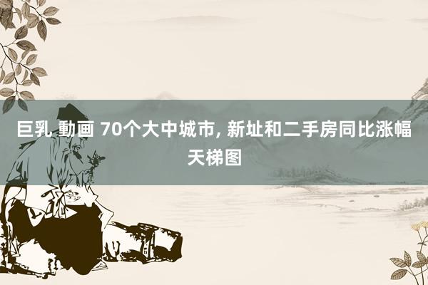 巨乳 動画 70个大中城市, 新址和二手房同比涨幅天梯图