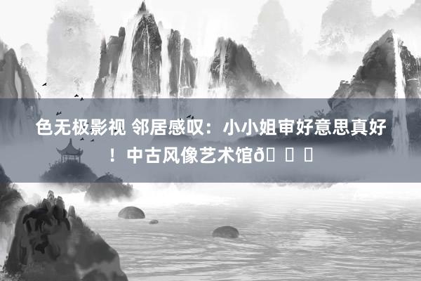 色无极影视 邻居感叹：小小姐审好意思真好！中古风像艺术馆🍃