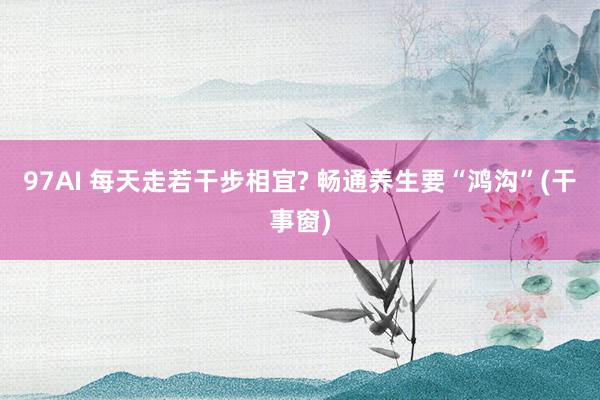 97AI 每天走若干步相宜? 畅通养生要“鸿沟”(干事窗)