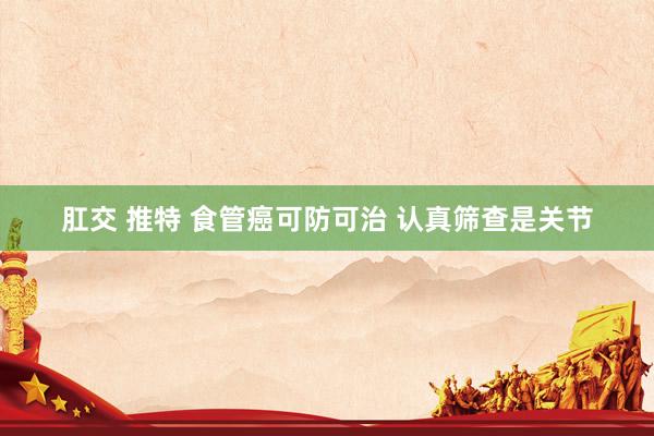 肛交 推特 食管癌可防可治 认真筛查是关节