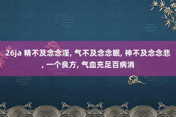 26ja 精不及念念淫, 气不及念念眠, 神不及念念悲, 一个良方, 气血充足百病消