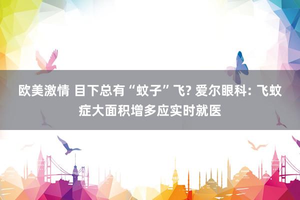 欧美激情 目下总有“蚊子”飞? 爱尔眼科: 飞蚊症大面积增多