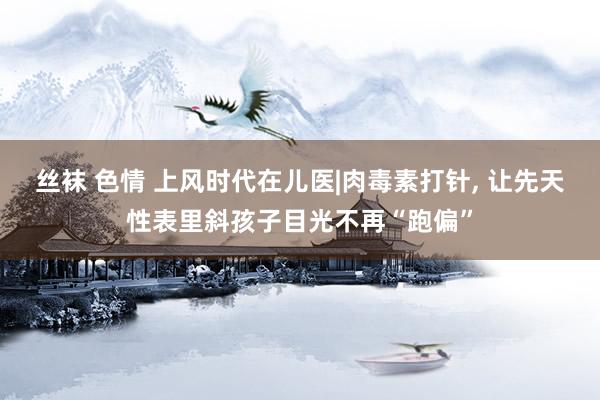 丝袜 色情 上风时代在儿医|肉毒素打针, 让先天性表里斜孩子目光不再“跑偏”