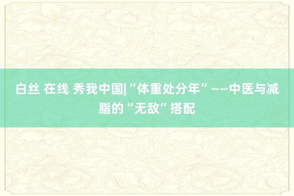 白丝 在线 秀我中国|“体重处分年”——中医与减脂的“无敌”搭配