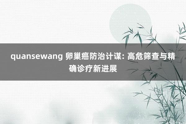 quansewang 卵巢癌防治计谋: 高危筛查与精确诊疗新