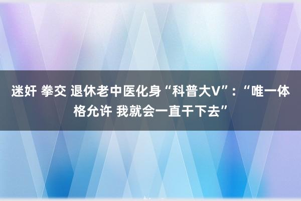 迷奸 拳交 退休老中医化身“科普大V”: “唯一体格允许 我