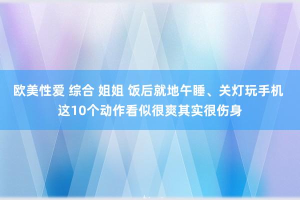 欧美性爱 综合 姐姐 饭后就地午睡、关灯玩手机 这10个动作看似很爽其实很伤身