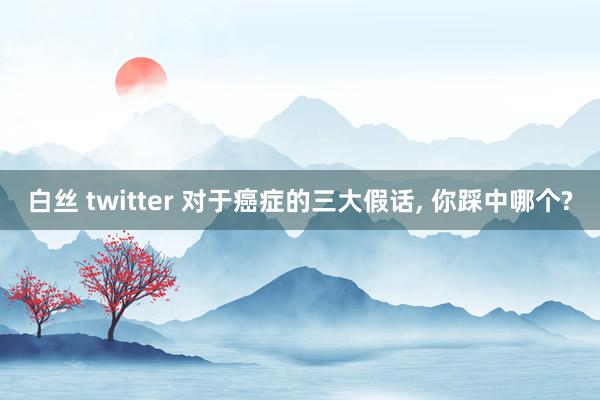 白丝 twitter 对于癌症的三大假话, 你踩中哪个?