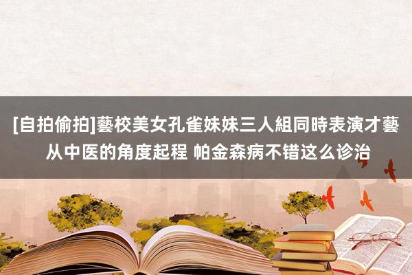 [自拍偷拍]藝校美女孔雀妹妹三人組同時表演才藝 从中医的角度