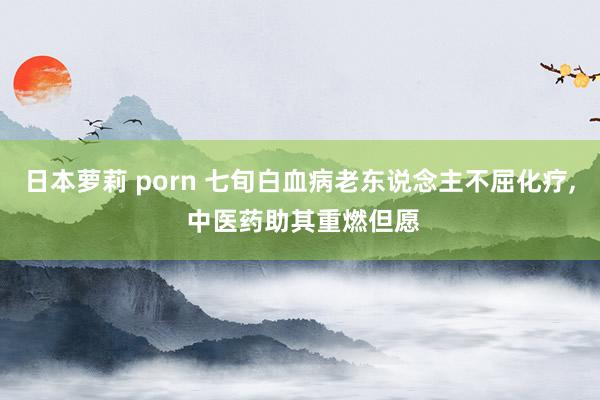 日本萝莉 porn 七旬白血病老东说念主不屈化疗, 中医药助其重燃但愿