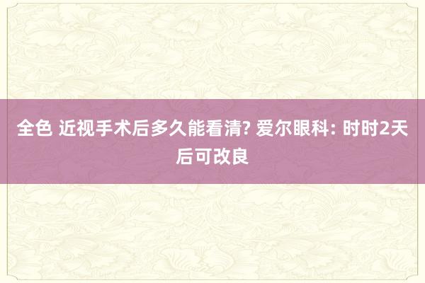 全色 近视手术后多久能看清? 爱尔眼科: 时时2天后可改良