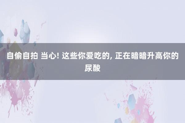 自偷自拍 当心! 这些你爱吃的, 正在暗暗升高你的尿酸