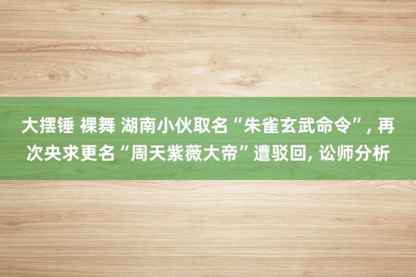 大摆锤 裸舞 湖南小伙取名“朱雀玄武命令”, 再次央求更名“