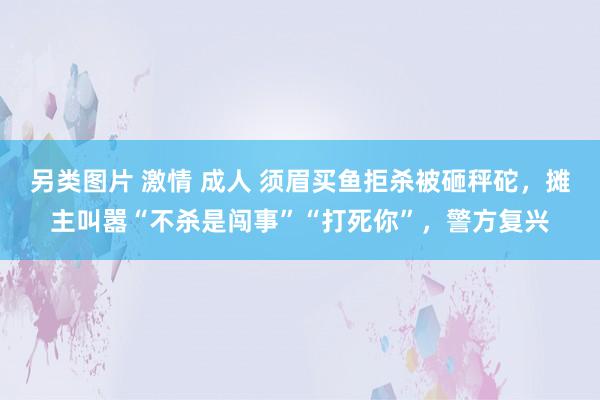 另类图片 激情 成人 须眉买鱼拒杀被砸秤砣，摊主叫嚣“不杀是闯事”“打死你”，警方复兴