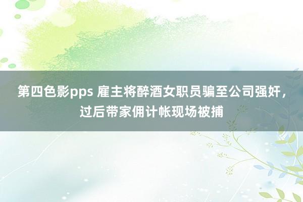 第四色影pps 雇主将醉酒女职员骗至公司强奸，过后带家佣计帐现场被捕