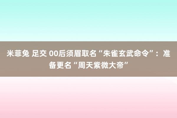 米菲兔 足交 00后须眉取名“朱雀玄武命令”：准备更名“周天