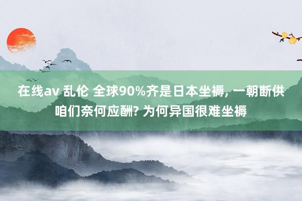在线av 乱伦 全球90%齐是日本坐褥, 一朝断供咱们奈何应酬? 为何异国很难坐褥