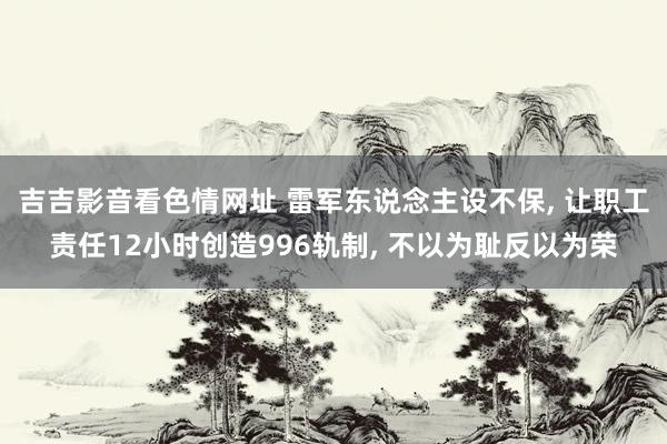 吉吉影音看色情网址 雷军东说念主设不保, 让职工责任12小时