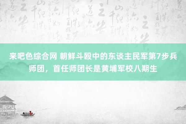来吧色综合网 朝鲜斗殴中的东谈主民军第7步兵师团，首任师团长是黄埔军校八期生
