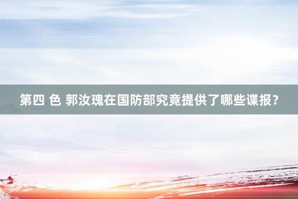 第四 色 郭汝瑰在国防部究竟提供了哪些谍报？