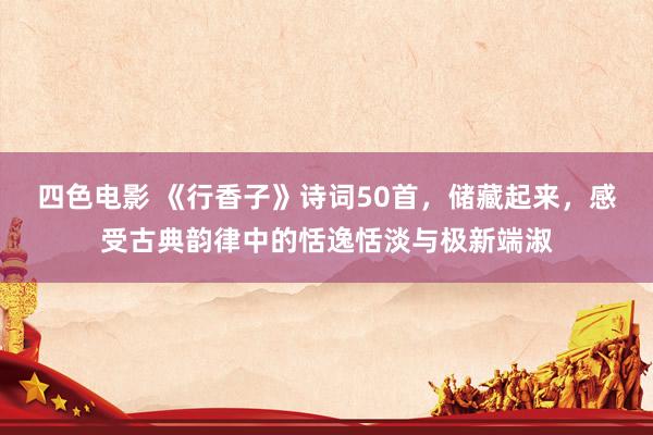 四色电影 《行香子》诗词50首，储藏起来，感受古典韵律中的恬逸恬淡与极新端淑