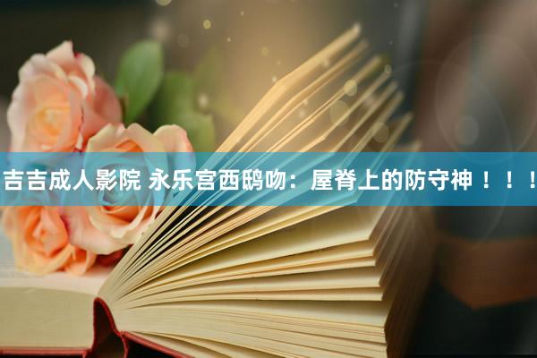 吉吉成人影院 永乐宫西鸱吻：屋脊上的防守神 ！！！