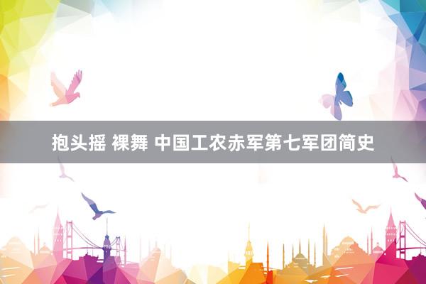 抱头摇 裸舞 中国工农赤军第七军团简史