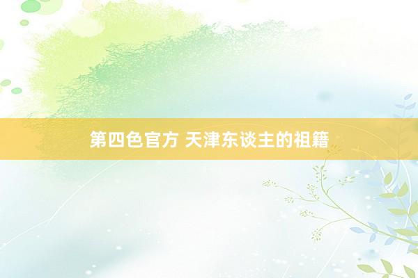 第四色官方 天津东谈主的祖籍