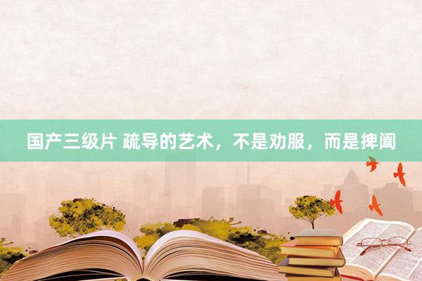 国产三级片 疏导的艺术，不是劝服，而是捭阖