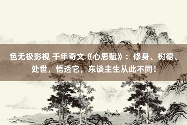 色无极影视 千年奇文《心思赋》：修身、树德、处世，悟透它，东