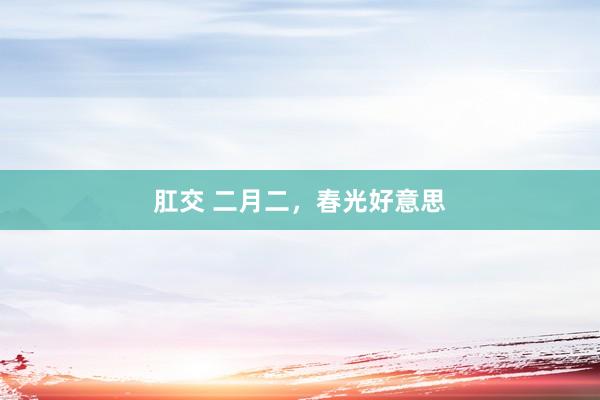 肛交 二月二，春光好意思