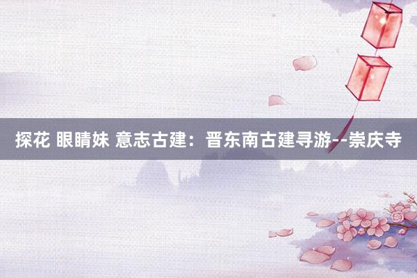 探花 眼睛妹 意志古建：晋东南古建寻游--崇庆寺