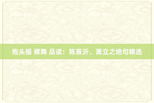 抱头摇 裸舞 品读：陈景沂、萧立之绝句精选
